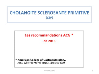 CHOLANGITE SCLEROSANTE PRIMITIVE
(CSP)
Les recommandations ACG *
de 2015
* American College of Gastroenterology,
Am J Gastroenterol 2015; 110:646-659
Claude EUGENE 1
 