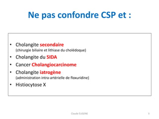 Ne pas confondre CSP et :
• Cholangite secondaire
(chirurgie biliaire et lithiase du cholédoque)
• Cholangite du SIDA
• Ca...