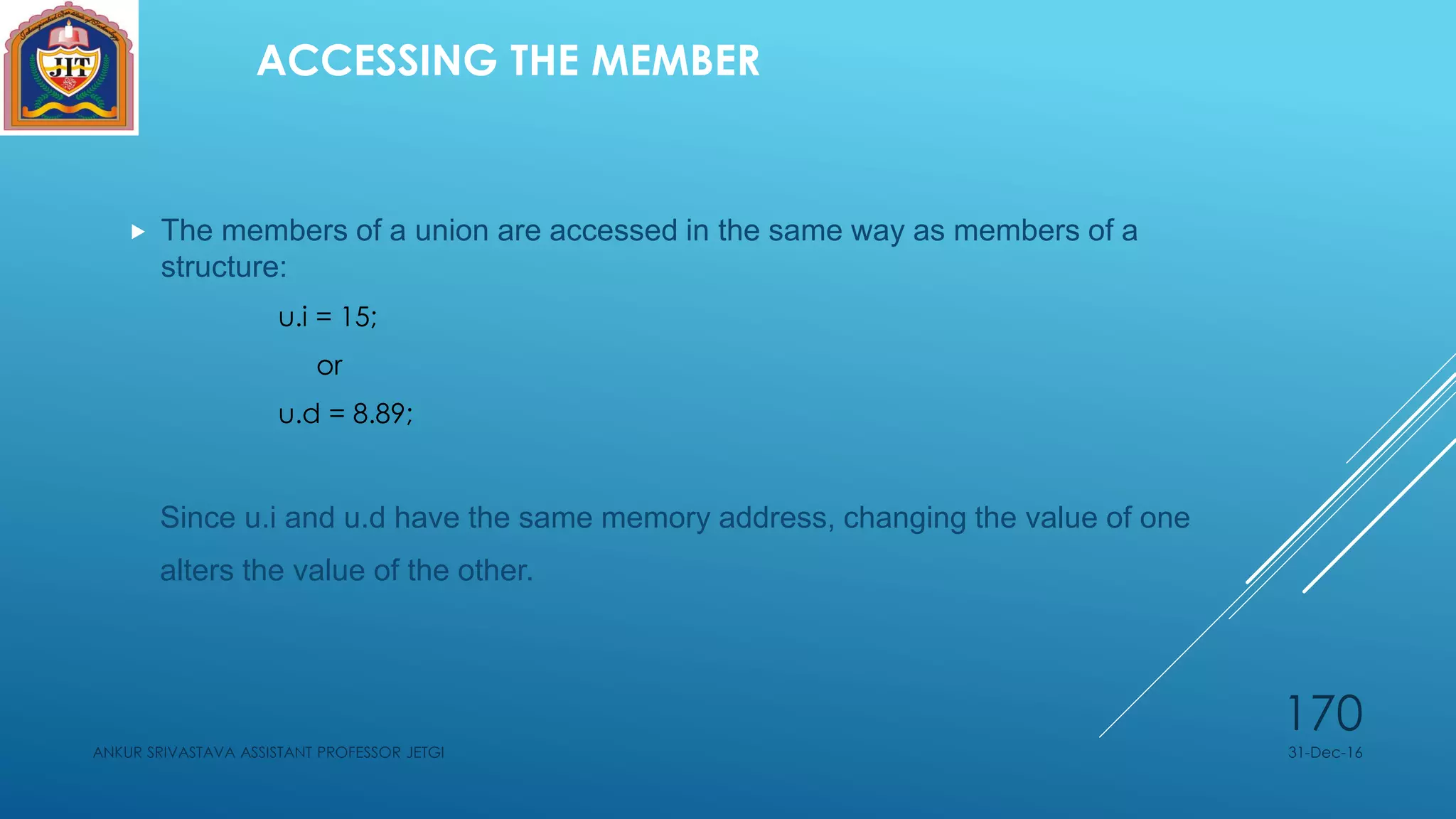 ACCESSING THE MEMBER
 The members of a union are accessed in the same way as members of a
structure:
u.i = 15;
or
u.d = 8.89;
Since u.i and u.d have the same memory address, changing the value of one
alters the value of the other.
31-Dec-16ANKUR SRIVASTAVA ASSISTANT PROFESSOR JETGI
170
 