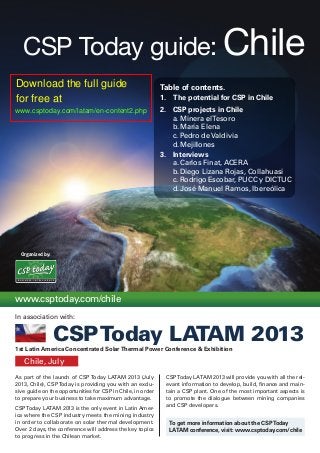 Organized by:
CSP Today guide: Chile
As part of the launch of CSP Today LATAM 2013 (July
2013, Chile), CSPToday is providing you with an exclu-
sive guide on the opportunities for CSP in Chile, in order
to prepare your business to take maximum advantage.
CSPToday LATAM 2013 is the only event in Latin Amer-
ica where the CSP industry meets the mining industry
in order to collaborate on solar thermal development.
Over 2 days, the conference will address the key topics
to progress in the Chilean market.
CSPToday LATAM 2013 will provide you with all the rel-
evant information to develop, build, finance and main-
tain a CSP plant. One of the most important aspects is
to promote the dialogue between mining companies
and CSP developers.
Chile, July
www.csptoday.com/chile
Table of contents.
1.	 The potential for CSP in Chile
2.	 CSP projects in Chile
	 a.	Minera elTesoro
	 b.	María Elena
	 c.	Pedro de Valdivia
	 d.	Mejillones
3.	 Interviews
	 a.	Carlos Finat, ACERA
	 b.	Diego Lizana Rojas, Collahuasi
	 c.	Rodrigo Escobar, PUCC y DICTUC
	 d.	José Manuel Ramos, Ibereólica
1st Latin America Concentrated SolarThermal Power Conference & Exhibition
To get more information about the CSPToday
LATAM conference, visit: www.csptoday.com/chile
B U S I N E S S I N T E L L I G E N C E
In association with:
CSPToday LATAM 2013
Download the full guide
for free at
www.csptoday.com/latam/en-content2.php
 
