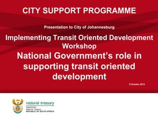 CITY SUPPORT PROGRAMME
Presentation to City of Johannesburg
Implementing Transit Oriented Development
Workshop
National Government’s role in
supporting transit oriented
development
8 October 2013
 