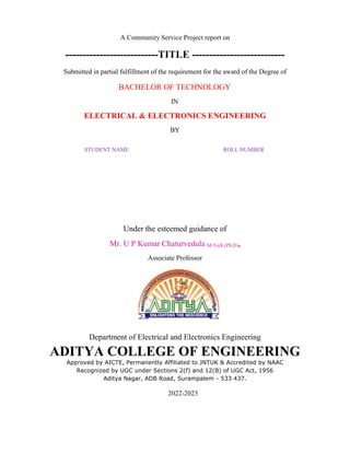 A Community Service Project report on
---------------------------TITLE ---------------------------
Submitted in partial fulfillment of the requirement for the award of the Degree of
BACHELOR OF TECHNOLOGY
IN
ELECTRICAL & ELECTRONICS ENGINEERING
BY
STUDENT NAME ROLL NUMBER
Under the esteemed guidance of
Mr. U P Kumar Chaturvedula M.Tech (Ph.D),
Associate Professor
Department of Electrical and Electronics Engineering
ADITYA COLLEGE OF ENGINEERING
Approved by AICTE, Permanently Affiliated to JNTUK & Accredited by NAAC
Recognized by UGC under Sections 2(f) and 12(B) of UGC Act, 1956
Aditya Nagar, ADB Road, Surampalem - 533 437.
2022-2023
 