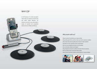 Why work with us?
We put customer’s priorities as our top priorities.
We provide great service, and we make sure client’s needs are satisfied.
We provide international quality that is based on high standards.
We deliver on time, and above client’s expectations.
We have very competitive pricing, as to the quality.
We use the latest reliable technologies.
We go beyond conclusions to deliver the state of the art solutions.
We hire professionals to guarantee high quality.
We are hired to provide excellence, and excellence is what we deliver.
At CSP Solutions it is when perception
meets reality, our solutions are built to last
and satisfy market demands, our
solutions are easy to use, and provide a
variety of essential and competitive
features, that are reliable and effective.
WHY CSP
 