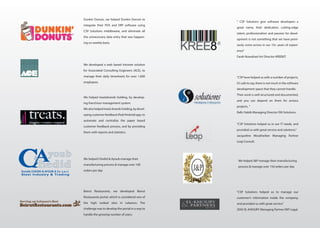 We developed a web based intranet solution
for Associated Consulting Engineers (ACE), to
manage their daily timesheets for over 1,000
employees
We helped treatsbrands holding, by develop-
ing franchisor management system.
We also helped treats brands holding, by devel-
oping customer feedback iPad/Android app, to
automate and centralize the paper based
customer feedback process, and by providing
them with reports and statistics.
We helped Chedid & Ayoub manage their
manufacturing process & manage over 100
orders per day
Beirut Restaurants, we developed Beirut
Restaurants portal, which is considered one of
the high ranked sites in Lebanon. The
challenge was to develop the portal in a way to
handle the growing number of users.
Dunkin Donuts, we helped Dunkin Donuts to
integrate their POS and ERP software using
CSP Solutions middleware, and eliminate all
the unnecessary data entry that was happen-
ing on weekly basis.
“CSP have helped us with a number of projects,
it’s safe to say, there is not much in the software
development space that they cannot handle.
Their work is well structured and documented,
and you can depend on them for serious
projects. ”
Rafic Habib Managing Director ISN Solutions.
“CSP Solutions helped us to manage our
customer’s information inside the company,
and provided us with great service.”
ZIAD EL-KHOURY Managing Partner EKP Legal.
“CSP Solutions helped us in our IT needs, and
provided us with great service and solutions.”
Jacqueline Moukheiber Managing Partner
Leap Consult.
“ CSP Solutions give software developers a
great name, their dedication, cutting-edge
talent, professionalism and passion for devel-
opment is not something that we have previ-
ously come across in our 10+ years of experi-
ence”
Farah Nowaihed Art Director KREE8IT.
We helped J&P manage their manufacturing
process & manage over 150 orders per day
 