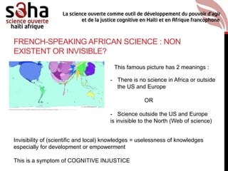 FRENCH-SPEAKING AFRICAN SCIENCE : NON
EXISTENT OR INVISIBLE?
This famous picture has 2 meanings :
- There is no science in Africa or outside
the US and Europe
OR
- Science outside the US and Europe
is invisible to the North (Web of science)
Invisibility of (scientific and local) knowledges = uselessness of knowledges
especially for development or empowerment
This is a symptom of COGNITIVE INJUSTICE
 
