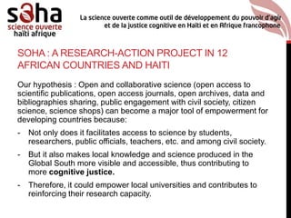 SOHA : A RESEARCH-ACTION PROJECT IN 12
AFRICAN COUNTRIES AND HAITI
Our hypothesis : Open and collaborative science (open access to
scientific publications, open access journals, open archives, data and
bibliographies sharing, public engagement with civil society, citizen
science, science shops) can become a major tool of empowerment for
developing countries because:
- Not only does it facilitates access to science by students,
researchers, public officials, teachers, etc. and among civil society.
- But it also makes local knowledge and science produced in the
Global South more visible and accessible, thus contributing to
more cognitive justice.
- Therefore, it could empower local universities and contributes to
reinforcing their research capacity.
 