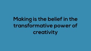 Making is the belief in the
transformative power of
creativity
 