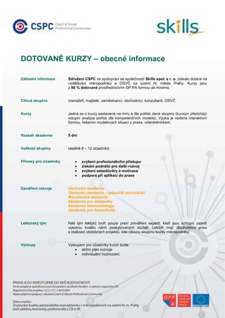 00<br />DOTOVANÉ KURZY – obecné informaceZákladní informaceSdružení CSPC ve spolupráci se společností Skills spol. s r. o. získalo dotace na vzdělávání mikropodniků a OSVČ na území hl. města Prahy. Kurzy jsou z 90 % dotované prostřednictvím OP PA formou de minimis. Cílová skupinamanažeři, majitelé, zaměstnanci, obchodníci, konzultanti, OSVČKurzyJedná se o kurzy sestavené na míru a dle potřeb dané skupiny (kurzům předchází vstupní analýza potřeb dle kompetenčních modelů). Výuka je vedena interaktivní formou, řešením modelových situací z praxe, videotréninkem.Rozsah akademie5 dníVelikost skupinyideálně 8 – 12 účastníkůPřínosy pro účastníkyzvýšení profesionálního přístupuzískání podnětů pro další rozvojzvýšení sebedůvěry a motivacepodpora při aplikaci do praxeZaměření rozvojeObchodní akademieObchodní akademie – pokročilí obchodníciManažerská akademieAkademie pro asistentkyAkademie telemarketinguAkademie pro konzultanty Lektorský tým Náš tým lektorů tvoří pouze praxí prověření experti, kteří jsou schopni zajistit vysokou kvalitu námi poskytovaných služeb. Lektoři mají dlouholetou praxi s realizací obdobných projektů, kde cílovou skupinu tvořily mikropodniky. VýstupyVýstupem pro účastníky kurzů bude:akční plán rozvojeindividuální hodnocení.<br />-702310-1528445AKTUÁLNÍ NABÍDKA – otevřené kurzyOBCHODNÍ AKADEMIE I.mírně až středně pokročilí obchodníci Popisobchodní jednání, sjednání schůzkyanalýza potřeb zákazníka a prezentace řešeníuzavření obchodu, vyjednávánísebeřízení, plánování a organizaceprezentační dovednostiRozsah akademie5 dníVolná místa2 – 4Předpokládaný startzávisí na tom, kdy se skupina naplní, cca leden 2011Průběh / harmonogramdle dohody, optimálně 5x1 den, resp. 2+2+1OBCHODNÍ AKADEMIE II.pokročilí obchodníci Popistypologie zákazníkůanalýza zákazníkařízení klíčového zákazníkavýběrové řízenípéče o zákazníkaRozsah akademie5 dníVolná místa7 – 9Předpokládaný startzávisí na tom, kdy se skupina naplní, cca leden 2011Průběh / harmonogramdle dohody, optimálně 5x1 den, resp. 2+2+1AKADEMIEPRO PERSONALISTYpersonalisté, manažeři, vedoucí pracovníciPopispersonální management v mikropodnicíchnábor a výběr lidí, plánování lidských zdrojůhodnocení a motivacezákoník práceRozsah akademie5 dníVolná místa7Předpokládaný startzávisí na tom, kdy se skupina naplní, cca leden 2011Průběh / harmonogramdle dohody, optimálně 5x1 den, resp. 2+2+1<br />