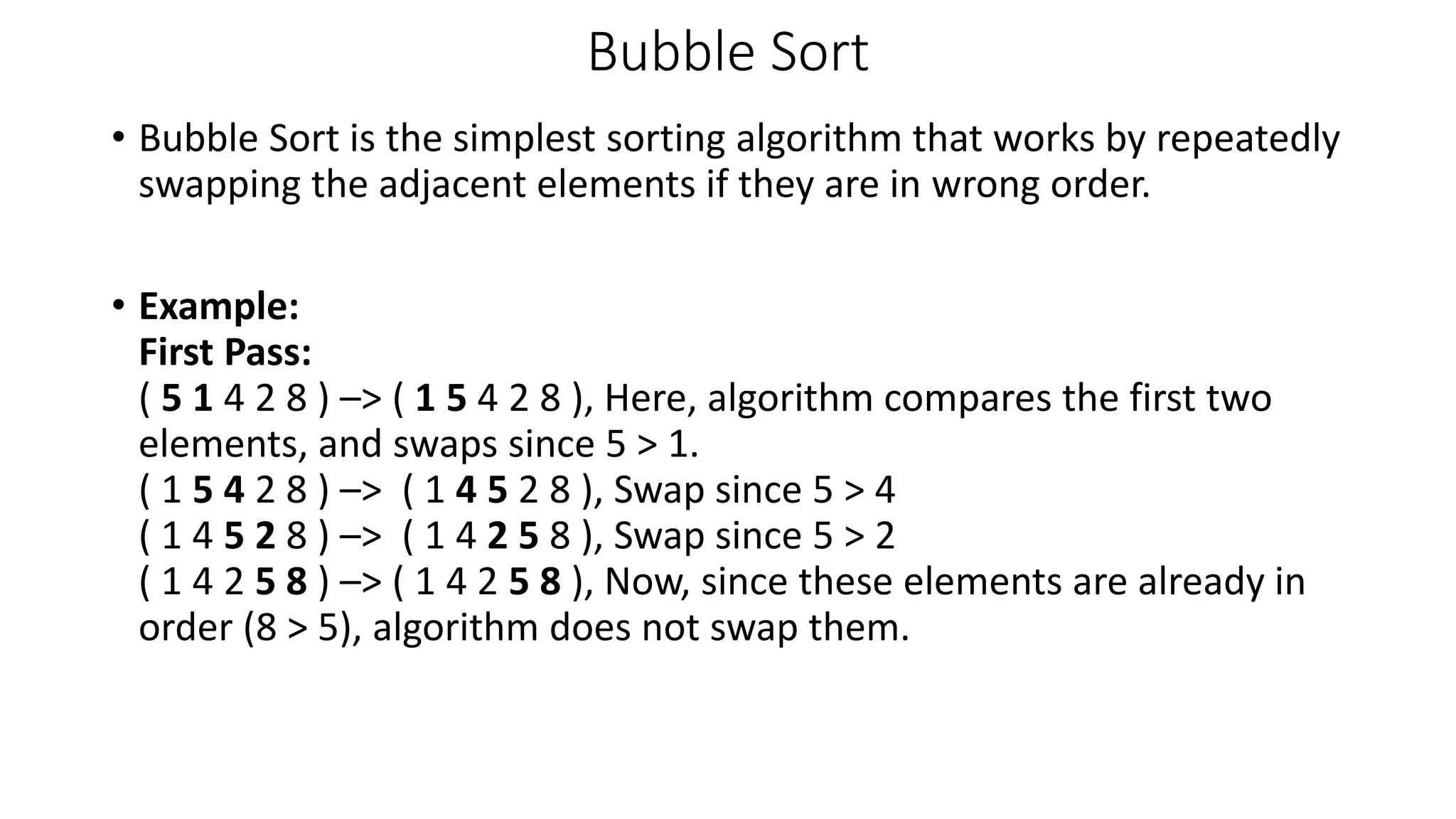 Bubble Sort
• Bubble Sort is the simplest sorting algorithm that works by repeatedly
swapping the adjacent elements if they are in wrong order.
• Example:
First Pass:
( 5 1 4 2 8 ) –> ( 1 5 4 2 8 ), Here, algorithm compares the first two
elements, and swaps since 5 > 1.
( 1 5 4 2 8 ) –> ( 1 4 5 2 8 ), Swap since 5 > 4
( 1 4 5 2 8 ) –> ( 1 4 2 5 8 ), Swap since 5 > 2
( 1 4 2 5 8 ) –> ( 1 4 2 5 8 ), Now, since these elements are already in
order (8 > 5), algorithm does not swap them.
 
