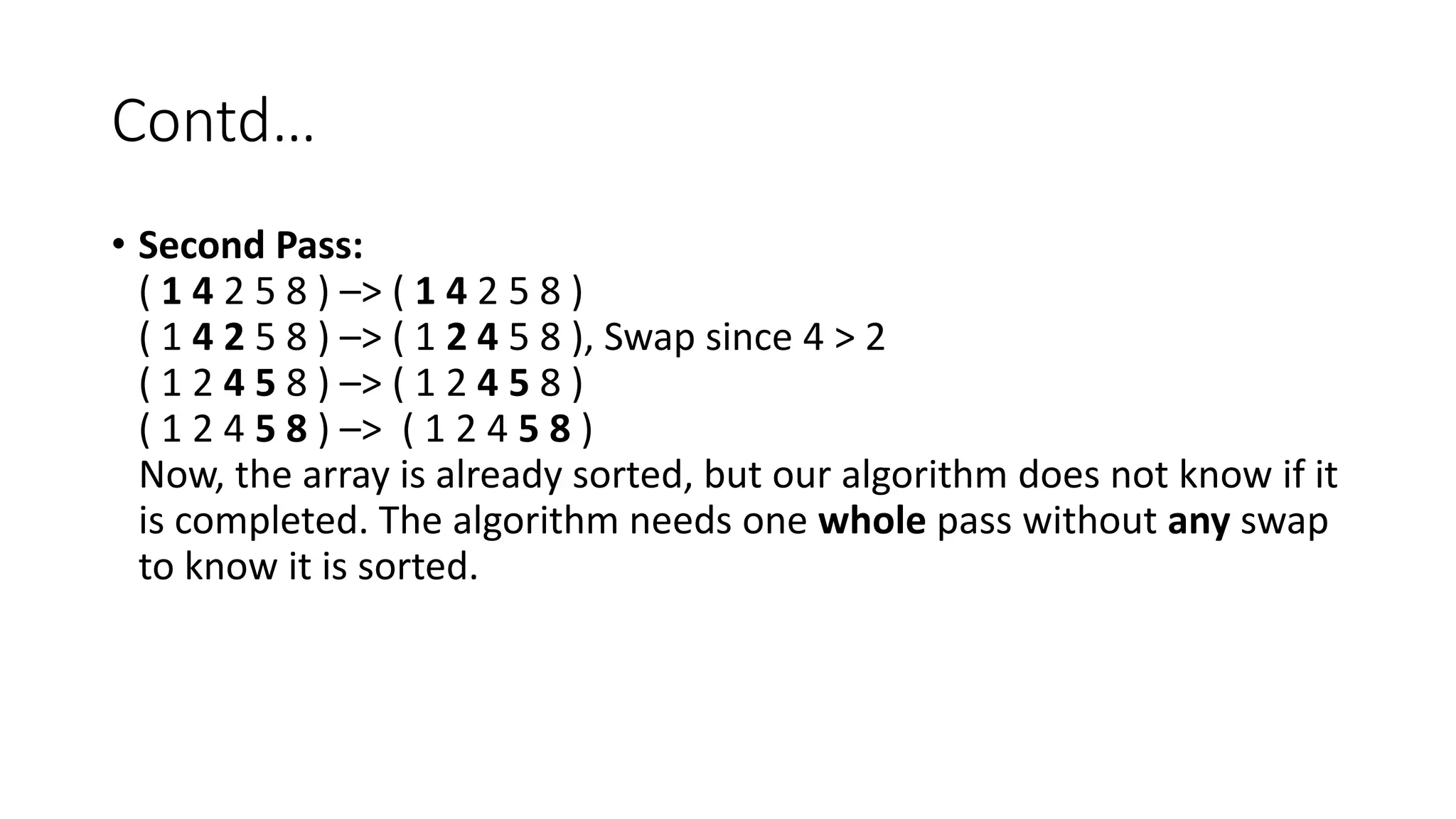 Contd…
• Second Pass:
( 1 4 2 5 8 ) –> ( 1 4 2 5 8 )
( 1 4 2 5 8 ) –> ( 1 2 4 5 8 ), Swap since 4 > 2
( 1 2 4 5 8 ) –> ( 1 2 4 5 8 )
( 1 2 4 5 8 ) –> ( 1 2 4 5 8 )
Now, the array is already sorted, but our algorithm does not know if it
is completed. The algorithm needs one whole pass without any swap
to know it is sorted.
 