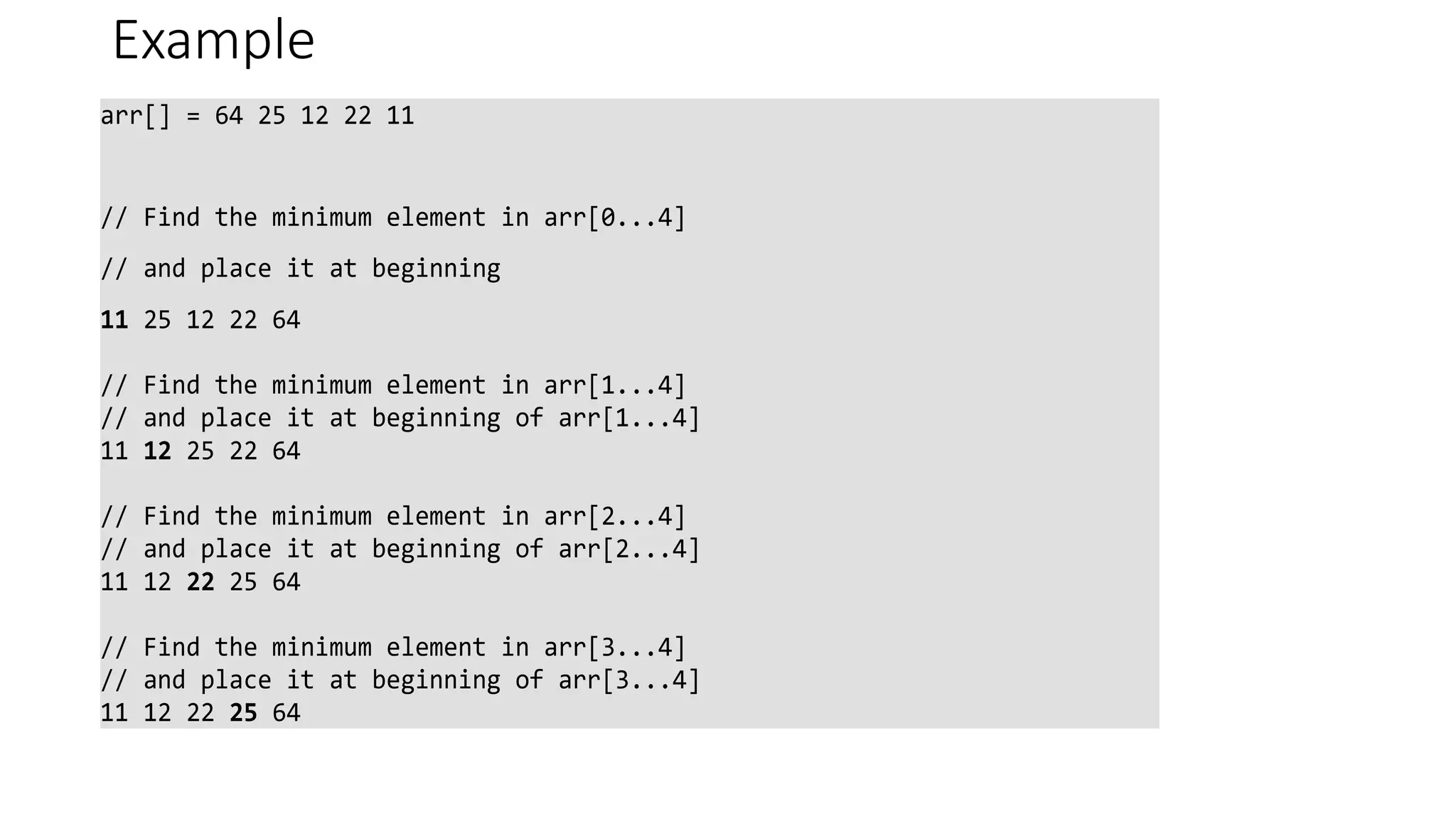 Example
arr[] = 64 25 12 22 11
// Find the minimum element in arr[0...4]
// and place it at beginning
11 25 12 22 64
// Find the minimum element in arr[1...4]
// and place it at beginning of arr[1...4]
11 12 25 22 64
// Find the minimum element in arr[2...4]
// and place it at beginning of arr[2...4]
11 12 22 25 64
// Find the minimum element in arr[3...4]
// and place it at beginning of arr[3...4]
11 12 22 25 64
 