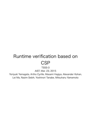 Runtime veriﬁcation based on
CSP
TSSS-3
AIST, Mar. 23, 2015
Yoriyuki Yamagata, Artho Cyrille, Masami Hagiya, Alexander Kohan,
Lei Ma, Nazim Sebih, Yoshinori Tanabe, Mitsuharu Yamamoto
 