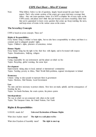 CSPE Fact Sheet – Miss O’ Connor
Note: What follows below is a list of questions, largely based around the past Junior Cert
papers. That’s why certain sections of the course get a great deal more coverage than
others – they suit exam questions better. It is NOT a complete list of every topic on the
CSPE course, and please don’t think that just because you know everything listed here
that you’re guaranteed to know every question that comes up. Keep watching the news,
and keep aware of events in the various areas on the course.
The SevenKey Concepts
CSPE is based on seven concepts. These are?
Rights & Responsibilities
Every human being is entitled to basic rights, but we also have a responsibility to others, and there is a
constant need to safeguard peoples’ rights.
Topics: Children’s rights, prisoners of conscience, torture
Human Dignity
Every human being has the right to live their lives with dignity and to be treated with respect.
Topics: Homelessness, bullying, refugees
Stewardship
Caring responsibly for our environment and the planet on which we live
Topics: Recycling, global warming, the ozone layer
Development
Improvements taking place in local, national or international communities
Topics: Tackling poverty in Africa, Third World Debt problems, regional development in Ireland
Democracy
Citizens voting to elect people to represent them in government
Topics: Elections, Dail Eireann, Local Government
Law
The rules and laws necessary to protect citizens. How laws are made, upheld, and the consequences of
breaking the law.
Topics: An Garda Siochana, the courts system, the prison system
Interdependence
The way in which we are connected with others in the world
Topics: The European Union, the United Nations, Fair Trade
Rights & Responsibilities
U.D.H.R. stands for? Universal Declaration of Human Rights
What does Asylum mean? The right to a safe place to live
What does Freedom of Assembly mean? The right to meet up
 