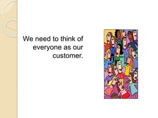 We need to think of
everyone as our
customer.
 