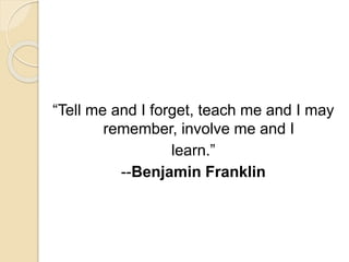 “Tell me and I forget, teach me and I may
remember, involve me and I
learn.”
--Benjamin Franklin
 