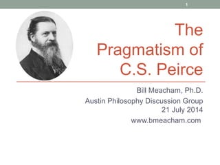 Bill Meacham, Ph.D.
Austin Philosophy Discussion Group
21 July 2014
www.bmeacham.com
1
The
Pragmatism of
C.S. Peirce
 
