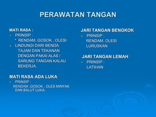 PERAWATAN TANGAN 
MATI RASA : 
 PRINSIP : 
* RENDAM, GOSOK , OLESI 
 LINDUNGI DARI BENDA 
TAJAM DAN TEKANAN 
DENGAN PAKAI ALAS / 
SARUNG TANGAN KALAU 
BEKERJA. 
MATI RASA ADA LUKA 
 PRINSIP : 
RENDAM ,GOSOK , OLES MINYAK 
DAN BALUT LUKA. 
JARI TANGAN BENGKOK 
 PRINSIP : 
RENDAM, OLESI 
LURUSKAN 
JARI TANGAN LEMAH 
 PRINSIP : 
LATIHAN 
 