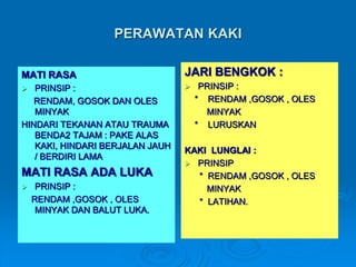 PERAWATAN KAKI 
MATI RASA 
 PRINSIP : 
RENDAM, GOSOK DAN OLES 
MINYAK 
HINDARI TEKANAN ATAU TRAUMA 
BENDA2 TAJAM : PAKE ALAS 
KAKI, HINDARI BERJALAN JAUH 
/ BERDIRI LAMA 
MATI RASA ADA LUKA 
 PRINSIP : 
RENDAM ,GOSOK , OLES 
MINYAK DAN BALUT LUKA. 
JARI BENGKOK : 
 PRINSIP : 
* RENDAM ,GOSOK , OLES 
MINYAK 
* LURUSKAN 
KAKI LUNGLAI : 
 PRINSIP 
* RENDAM ,GOSOK , OLES 
MINYAK 
* LATIHAN. 
 