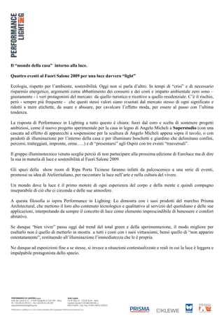 Il “mondo della casa” intorno alla luce.

Quattro eventi al Fuori Salone 2009 per una luce davvero “light”

Ecologia, rispetto per l’ambiente, sostenibilità. Oggi non si parla d’altro. In tempi di “crisi” e di necessario
risparmio energetico, argomenti come abbattimento dei consumi e dei costi e impatto ambientale zero sono –
giustamente - i veri protagonisti del mercato: da quello turistico e ricettivo a quello residenziale. C’è il rischio,
però - sempre più frequente - che questi stessi valori siano svuotati dal mercato stesso di ogni significato e
ridotti a mere etichette, da usare e abusare, per cavalcare l’effetto moda, per essere al passo con l’ultima
tendenza.

La risposta di Performance in Lighting a tutto questo è chiara: fuori dal coro e scelta di sostenere progetti
ambiziosi, come il nuovo progetto sperimentale per la casa in legno di Angelo Micheli a Superstudio (con una
cascata ad effetto di apparecchi a sospensione per la scultura di Angelo Micheli appesa sopra il tavolo, o con
prodotti di illuminazione per l’interno della casa e per illuminare boschetti e giardino che delimitano confini,
percorsi, tratteggiati, impronte, orme…..) e di “presentarsi” agli Ospiti con tre eventi “trasversali”.

Il gruppo illuminotecnico veneto sceglie perciò di non partecipare alla prossima edizione di Euroluce ma di dire
la sua in materia di luce e sostenibilità al Fuori Salone 2009.

Gli spazi della show room di Ripa Porta Ticinese faranno infatti da palcoscenico a una serie di eventi,
promossi su idea di Atelieritaliano, per raccontare la luce nell’arte e nella cultura del vivere.

Un mondo dove la luce è il primo motore di ogni esperienza del corpo e della mente e quindi compagno
inseparabile di ciò che ci circonda e delle sue atmosfere.

A questa filosofia si ispira Performance in Lighting. Lo dimostra con i suoi prodotti del marchio Prisma
Architectural, che mettono il loro alto contenuto tecnologico e qualitativo al servizio del quotidiano e delle sue
applicazioni, interpretando da sempre il concetto di luce come elemento imprescindibile di benessere e comfort
abitativo.

Se dunque “bien vivre” passa oggi dal trend del total green e della sperimentazione, il modo migliore per
esaltarlo non è quello di metterlo in mostra a tutti i costi con i suoi virtuosismi, bensì quello di “non apparire
ostentatamente”, restituendo all’illuminazione l’immediatezza che le è propria.

No dunque ad esposizioni fine a se stesse, sì invece a situazioni contestualizzate e reali in cui la luce è leggera e
impalpabile protagonista dello spazio.
 