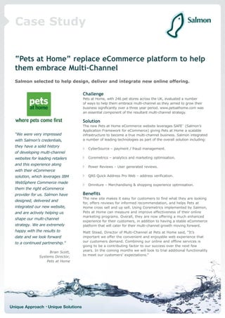Case Study


  “Pets at Home” replace eCommerce platform to help
  them embrace Multi-Channel
  Salmon selected to help design, deliver and integrate new online offering.


                                     Challenge
                                     Pets at Home, with 246 pet stores across the UK, evaluated a number
                                     of ways to help them embrace multi-channel as they aimed to grow their
                                     business significantly over a three year period. www.petsathome.com was
                                     an essential component of the resultant multi-channel strategy.

                                     Solution
                                     The new Pets at Home eCommerce website leverages SAFE™ (Salmon’s
                                     Application Framework for eCommerce) giving Pets at Home a scalable
  “We were very impressed            infrastructure to become a true multi-channel business. Salmon integrated
  with Salmon’s credentials,         a number of leading technologies as part of the overall solution including:

  they have a solid history
                                        CyberSource – payment / fraud management.
  of developing multi-channel
  websites for leading retailers        Coremetrics – analytics and marketing optimisation.

  and this experience along
                                        Power Reviews – User generated reviews.
  with their eCommerce
  solution, which leverages IBM         QAS Quick Address Pro Web – address verification.

  WebSphere Commerce made
                                        Omniture – Merchandising & shopping experience optimisation.
  them the right eCommerce
  provider for us. Salmon have       Benefits
                                     The new site makes it easy for customers to find what they are looking
  designed, delivered and
                                     for, offers reviews for informed recommendation, and helps Pets at
  integrated our new website,        Home cross sell and up sell. Using Coremetrics implemented by Salmon,
  and are actively helping us        Pets at Home can measure and improve effectiveness of their online
                                     marketing programs. Overall, they are now offering a much enhanced
  shape our multi-channel
                                     experience for their customers, in addition to having a stable eCommerce
  strategy. We are extremely         platform that will cater for their multi-channel growth moving forward.
  happy with the results to          Matt Stead, Director of Multi-Channel at Pets at Home said, “It’s
  date and we look forward           important we offer the convenient and enjoyable web experience that
  to a continued partnership.”       our customers demand. Combining our online and offline services is
                                     going to be a contributing factor to our success over the next few
                     Brian Scott,    years. In the coming months we will look to trial additional functionality
                Systems Director,    to meet our customers’ expectations.”
                    Pets at Home




Unique Approach • Unique Solutions
 