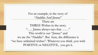 For an example, in the story of
“Aladdin And Jinnee”
There are
THREE Wishes in the story.
“….. Jinnee always says that ……”
This world is our “Jinnee” and
we are the “Aladdin”. But here, the difference is
“we have unlimited wishes”. Whatever you think ,you wish
POSITIVE or NEGITIVE, you get it.
 