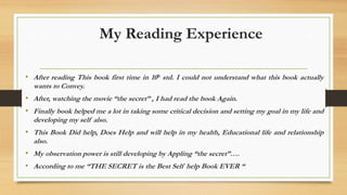 My Reading Experience
• After reading This book first time in 10h std. I could not understand what this book actually
wants to Convey.
• After, watching the movie “the secret” , I had read the book Again.
• Finally book helped me a lot in taking some critical decision and setting my goal in my life and
developing my self also.
• This Book Did help, Does Help and will help in my health, Educational life and relationship
also.
• My observation power is still developing by Appling “the secret”….
• According to me “THE SECRET is the Best Self help Book EVER “
 