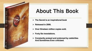  The Secret is an inspirational book
 Released in 2006.
 Over Nineteen million copies sold.
 Forty Six translations.
 Constantly praised and endorsed by celebrities
And Sometimes Even criticized.
 