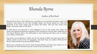 Rhonda Byrne
- Author of this Book
Rhonda Byrne (born 1945, Melbourne, Australia) is an Australian television writer and
producer, best known for her New Thought books, The Secret (based on a film she
produced of the same name) and its sequel The Power. She has also written The
Magic. Her latest book is "The Hero".
In 2007 Byrne was featured in Time Magazine's list of 100 people who shape the
world. She gained mainstream popularity and commercial success after appearing on
The Oprah Winfrey Show. Her philosophy is that believing will allow you to achieve
your wishes and dreams.
The Secret was published in 2006, and by the spring of 2007 had sold more than 19
million copies in more than 40 languages, and more than two million DVDs.[3] The
Secret book and film have grossed $300 million.
Byrne was a producer for the TV show Sensing Murder and has also worked on the
Australian TV series World's Greatest Commercials and Marry Me.
 