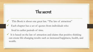 The secret
 This Book is about one great law. “The law of attraction”
 Each chapter has a set of quotes from individuals who
lived in earlier periods of time.
 It is based on the law of attraction and claims that positive thinking
can create life-changing results such as increased happiness, health, and
wealth.
 
