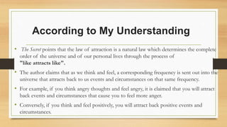 According to My Understanding
• The Secret points that the law of attraction is a natural law which determines the complete
order of the universe and of our personal lives through the process of
"like attracts like".
• The author claims that as we think and feel, a corresponding frequency is sent out into the
universe that attracts back to us events and circumstances on that same frequency.
• For example, if you think angry thoughts and feel angry, it is claimed that you will attract
back events and circumstances that cause you to feel more anger.
• Conversely, if you think and feel positively, you will attract back positive events and
circumstances.
 