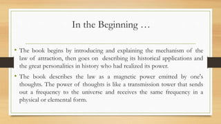 In the Beginning …
• The book begins by introducing and explaining the mechanism of the
law of attraction, then goes on describing its historical applications and
the great personalities in history who had realized its power.
• The book describes the law as a magnetic power emitted by one's
thoughts. The power of thoughts is like a transmission tower that sends
out a frequency to the universe and receives the same frequency in a
physical or elemental form.
 