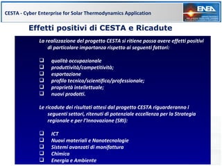 CESTA - Cyber Enterprise for Solar Thermodynamics Application

         Effetti positivi di CESTA e Ricadute
              La realizzazione del progetto CESTA si ritiene possa avere effetti positivi
                  di particolare importanza rispetto ai seguenti fattori:

                  qualità occupazionale
                  produttività/competitività;
                  esportazione
                  profilo tecnico/scientifico/professionale;
                  proprietà intellettuale;
                  nuovi prodotti.

              Le ricadute dei risultati attesi dal progetto CESTA riguarderanno i
                  seguenti settori, ritenuti di potenziale eccellenza per la Strategia
                  regionale e per l’Innovazione (SRI):

                  ICT
                  Nuovi materiali e Nanotecnologie
                  Sistemi avanzati di manifattura
                  Chimica
                  Energia e Ambiente
 