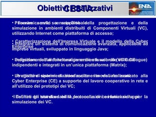 Obiettivi Realizzativi
                   CESTA
• Panoramica sullo scenario Globale
   Fornire servizi a supporto della progettazione e della
simulazione in ambienti distribuiti di Componenti Virtuali (VC),
utilizzando Internet come piattaforma di accesso;
• Caratterizzazione dell’Impresa Virtuale e il modello della Cyber
• Integrare un sistema di comunicazione avanzata, applicabile ad
Enterprise
imprese virtuali, sviluppato in linguaggio Java;

• Progettare moduli funzionaligenerale e funzionale(VC Catalogue)
  Definizione dell’architettura in ambiente web-db della CE
indipendenti e integrati in un’unica piattaforma (Matrix);

• Le attività di sistemi di interfacciamento visuale avanzato alla
   Progettare sperimentazione svolte e i moduli realizzati
Cyber Enterprise (CE) a supporto del lavoro cooperativo in rete e
all’utilizzo dei prototipi dei VC;

•I Definire dei test di usabilità,protocollo di comunicazione per la
   risultati gli standard ed il le conclusioni e i futuri sviluppi
simulazione dei VC.
 