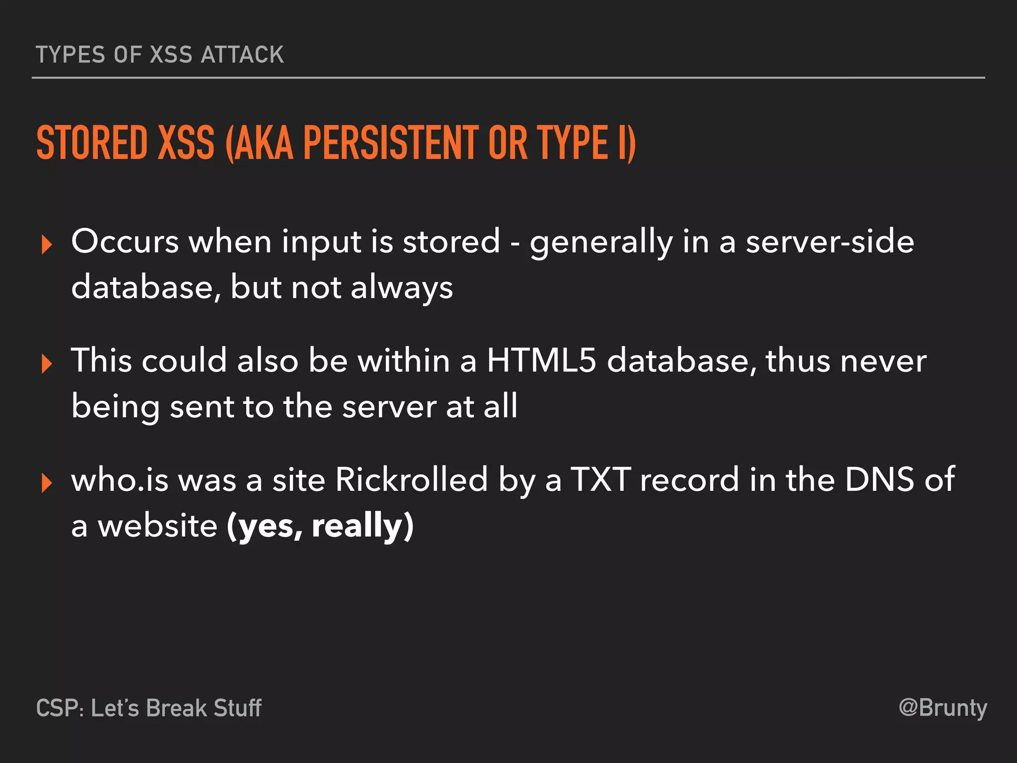 @BruntyCSP: Let’s Break Stuff
TYPES OF XSS ATTACK
STORED XSS (AKA PERSISTENT OR TYPE I)
▸ Occurs when input is stored - generally in a server-side
database, but not always
▸ This could also be within a HTML5 database, thus never
being sent to the server at all
▸ who.is was a site Rickrolled by a TXT record in the DNS of
a website (yes, really)
 