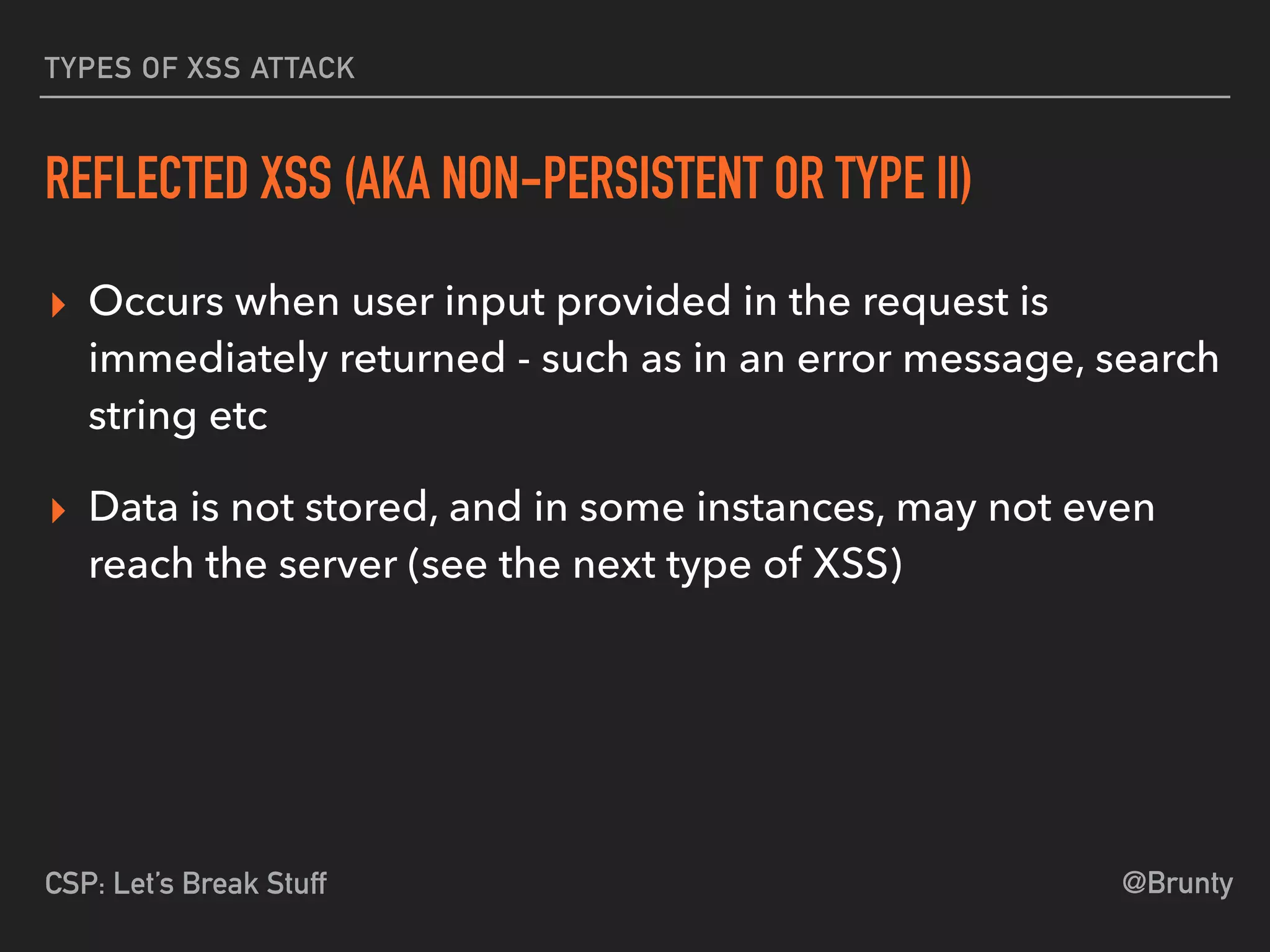 @BruntyCSP: Let’s Break Stuff
TYPES OF XSS ATTACK
REFLECTED XSS (AKA NON-PERSISTENT OR TYPE II)
▸ Occurs when user input provided in the request is
immediately returned - such as in an error message, search
string etc
▸ Data is not stored, and in some instances, may not even
reach the server (see the next type of XSS)
 