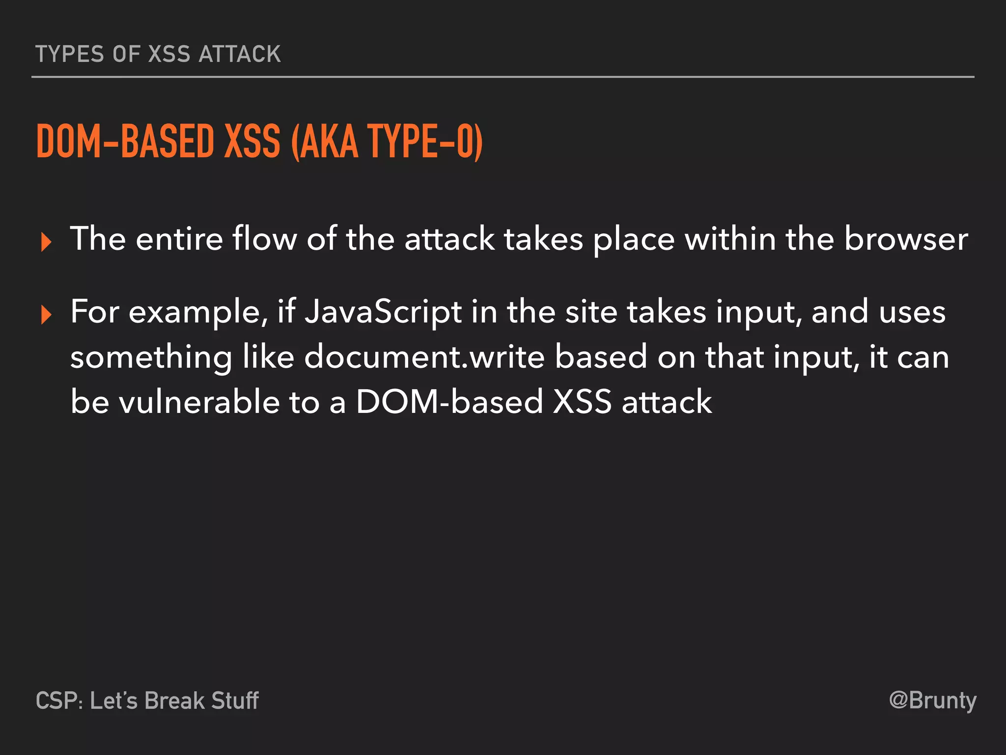 @BruntyCSP: Let’s Break Stuff
TYPES OF XSS ATTACK
DOM-BASED XSS (AKA TYPE-0)
▸ The entire ﬂow of the attack takes place within the browser
▸ For example, if JavaScript in the site takes input, and uses
something like document.write based on that input, it can
be vulnerable to a DOM-based XSS attack
 