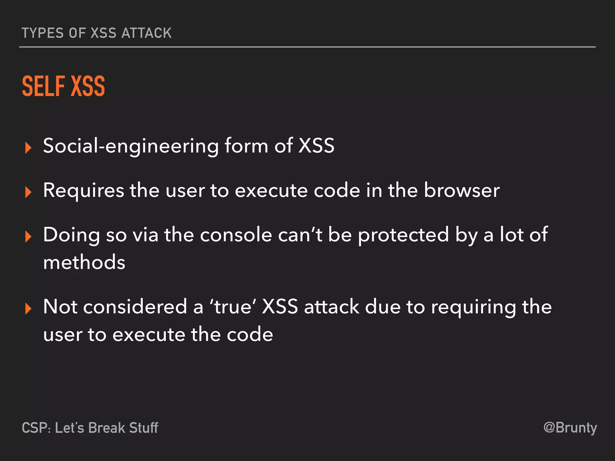 @BruntyCSP: Let’s Break Stuff
TYPES OF XSS ATTACK
SELF XSS
▸ Social-engineering form of XSS
▸ Requires the user to execute code in the browser
▸ Doing so via the console can’t be protected by a lot of
methods
▸ Not considered a ‘true’ XSS attack due to requiring the
user to execute the code
 