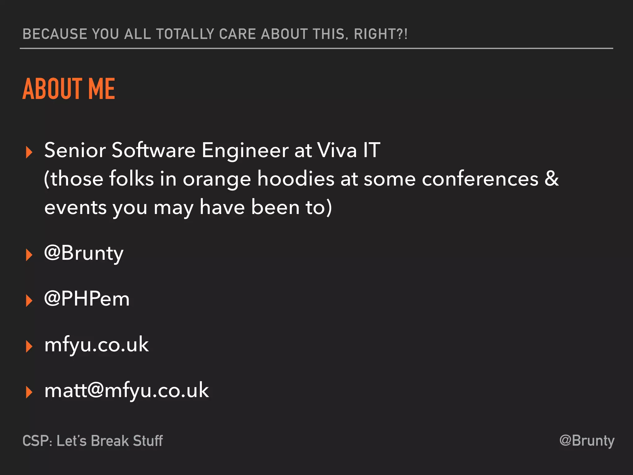 @BruntyCSP: Let’s Break Stuff
BECAUSE YOU ALL TOTALLY CARE ABOUT THIS, RIGHT?!
ABOUT ME
▸ Senior Software Engineer at Viva IT 
(those folks in orange hoodies at some conferences &
events you may have been to)
▸ @Brunty
▸ @PHPem
▸ mfyu.co.uk
▸ matt@mfyu.co.uk
 