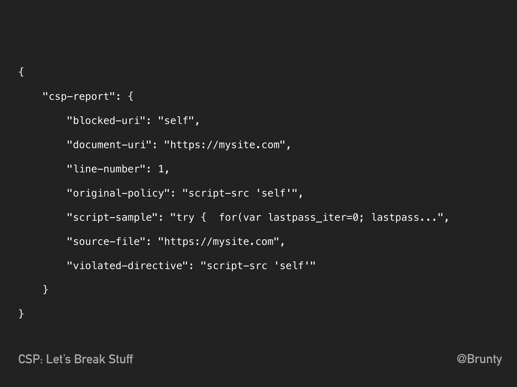 @BruntyCSP: Let’s Break Stuff
{
"csp-report": {
"blocked-uri": "self",
"document-uri": "https://mysite.com",
"line-number": 1,
"original-policy": "script-src 'self'",
"script-sample": "try { for(var lastpass_iter=0; lastpass...",
"source-file": "https://mysite.com",
"violated-directive": "script-src 'self'"
}
}
 