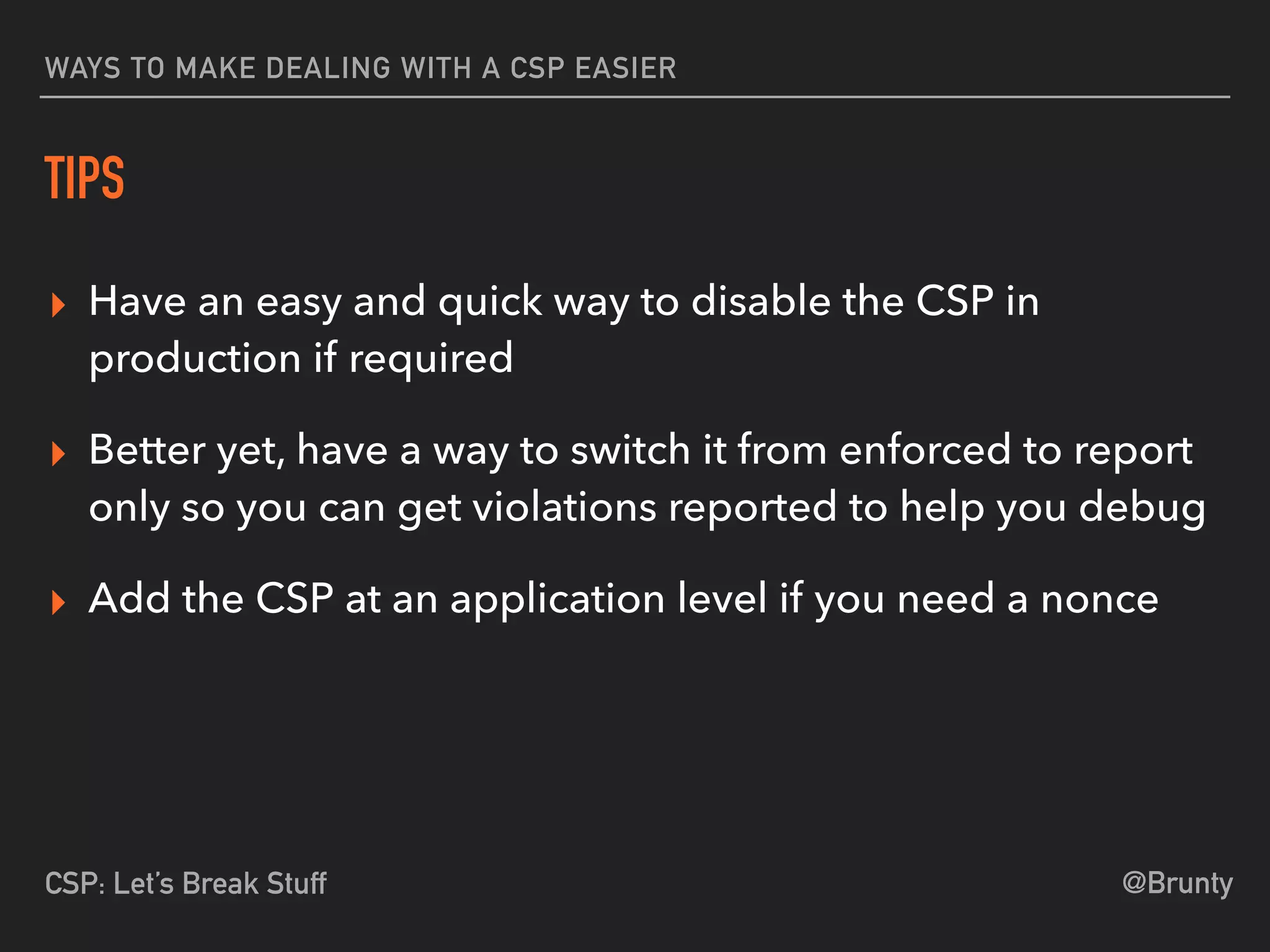 @BruntyCSP: Let’s Break Stuff
WAYS TO MAKE DEALING WITH A CSP EASIER
TIPS
▸ Have an easy and quick way to disable the CSP in
production if required
▸ Better yet, have a way to switch it from enforced to report
only so you can get violations reported to help you debug
▸ Add the CSP at an application level if you need a nonce
 