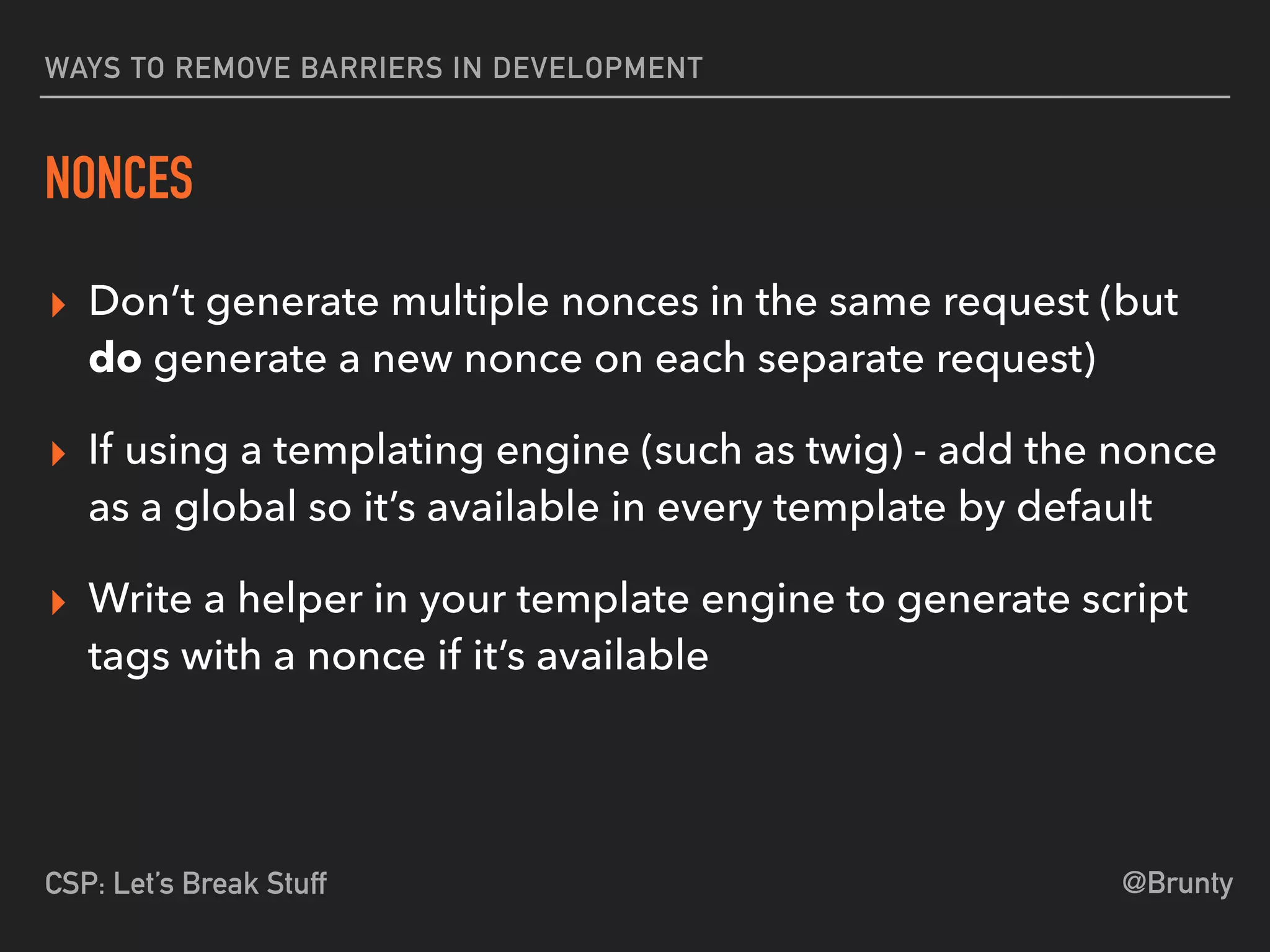 @BruntyCSP: Let’s Break Stuff
WAYS TO REMOVE BARRIERS IN DEVELOPMENT
NONCES
▸ Don’t generate multiple nonces in the same request (but
do generate a new nonce on each separate request)
▸ If using a templating engine (such as twig) - add the nonce
as a global so it’s available in every template by default
▸ Write a helper in your template engine to generate script
tags with a nonce if it’s available
 