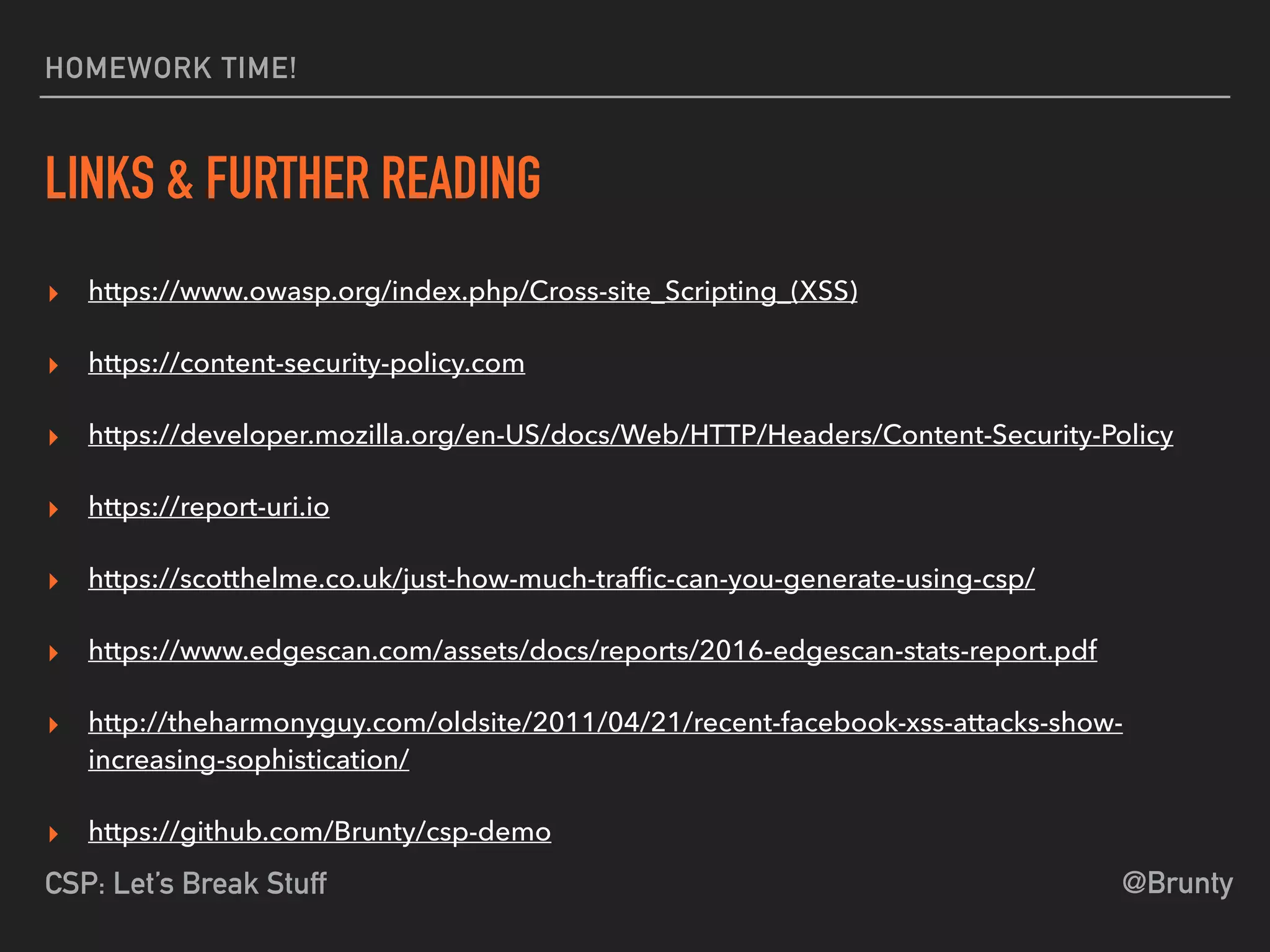 @BruntyCSP: Let’s Break Stuff
HOMEWORK TIME!
LINKS & FURTHER READING
▸ https://www.owasp.org/index.php/Cross-site_Scripting_(XSS)
▸ https://content-security-policy.com
▸ https://developer.mozilla.org/en-US/docs/Web/HTTP/Headers/Content-Security-Policy
▸ https://report-uri.io
▸ https://scotthelme.co.uk/just-how-much-trafﬁc-can-you-generate-using-csp/
▸ https://www.edgescan.com/assets/docs/reports/2016-edgescan-stats-report.pdf
▸ http://theharmonyguy.com/oldsite/2011/04/21/recent-facebook-xss-attacks-show-
increasing-sophistication/
▸ https://github.com/Brunty/csp-demo
 