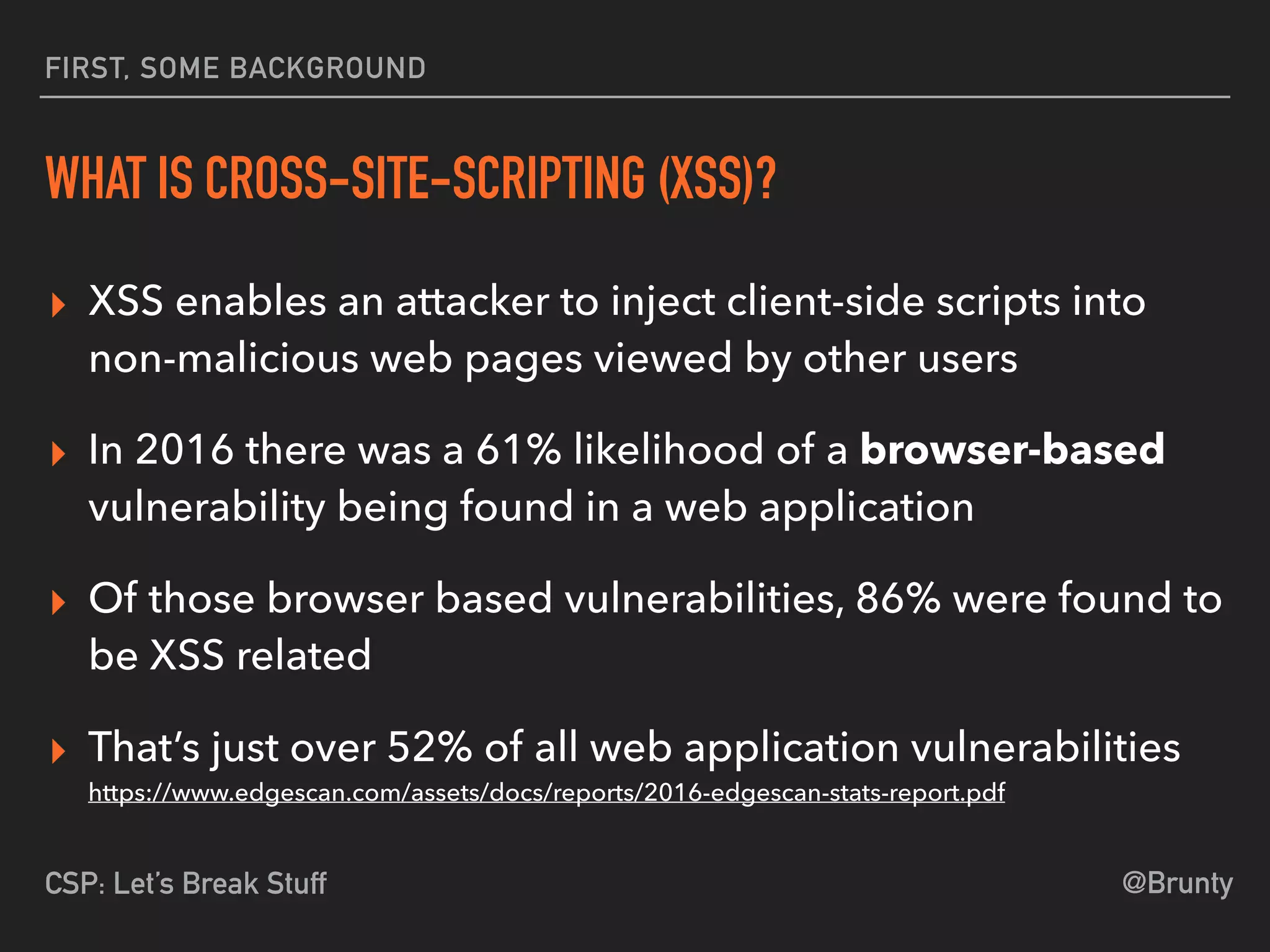 @BruntyCSP: Let’s Break Stuff
FIRST, SOME BACKGROUND
WHAT IS CROSS-SITE-SCRIPTING (XSS)?
▸ XSS enables an attacker to inject client-side scripts into
non-malicious web pages viewed by other users
▸ In 2016 there was a 61% likelihood of a browser-based
vulnerability being found in a web application
▸ Of those browser based vulnerabilities, 86% were found to
be XSS related
▸ That’s just over 52% of all web application vulnerabilities 
https://www.edgescan.com/assets/docs/reports/2016-edgescan-stats-report.pdf
 