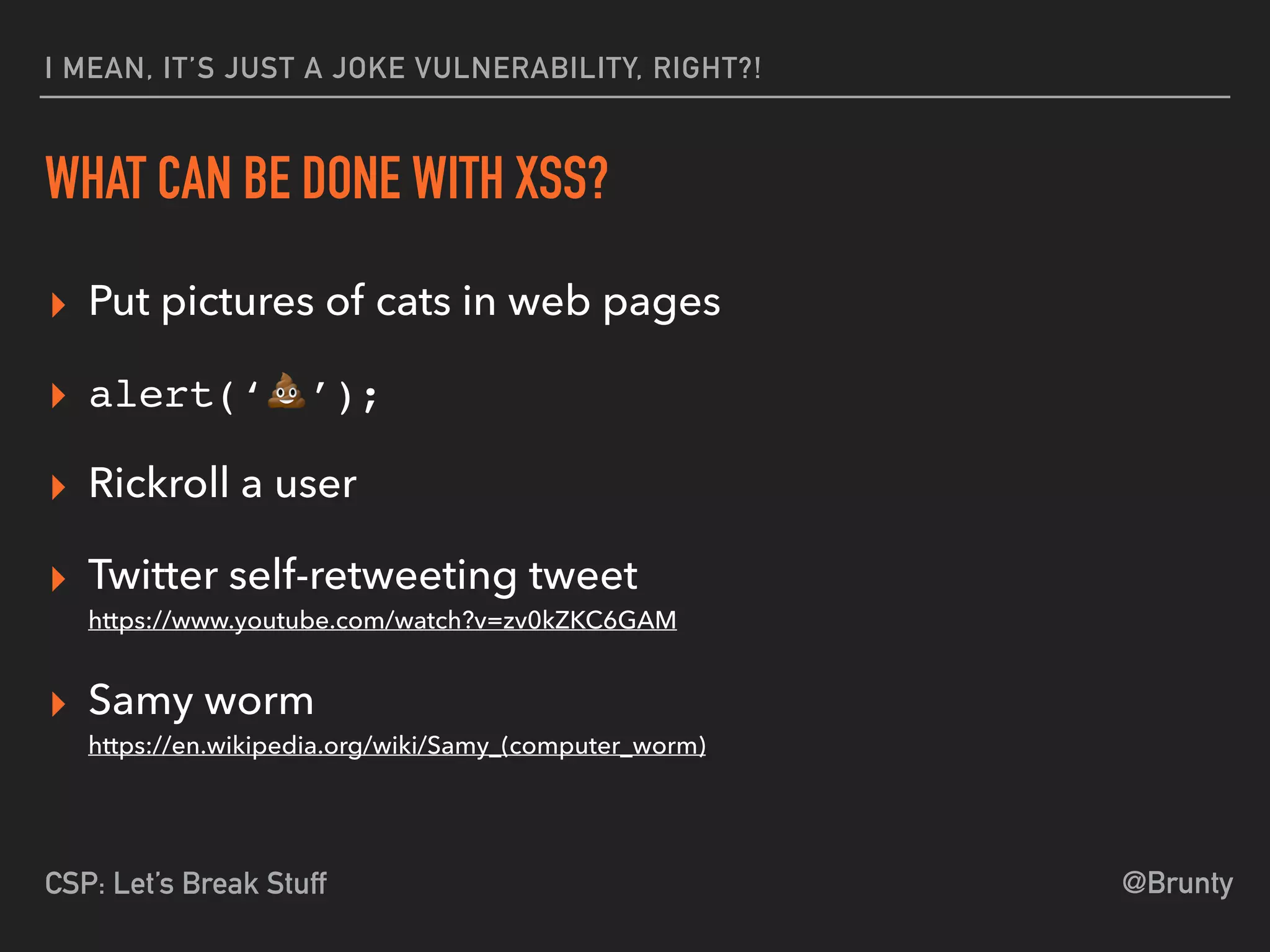 @BruntyCSP: Let’s Break Stuff
I MEAN, IT’S JUST A JOKE VULNERABILITY, RIGHT?!
WHAT CAN BE DONE WITH XSS?
▸ Put pictures of cats in web pages
▸ alert(‘💩’);
▸ Rickroll a user
▸ Twitter self-retweeting tweet 
https://www.youtube.com/watch?v=zv0kZKC6GAM
▸ Samy worm 
https://en.wikipedia.org/wiki/Samy_(computer_worm)
 