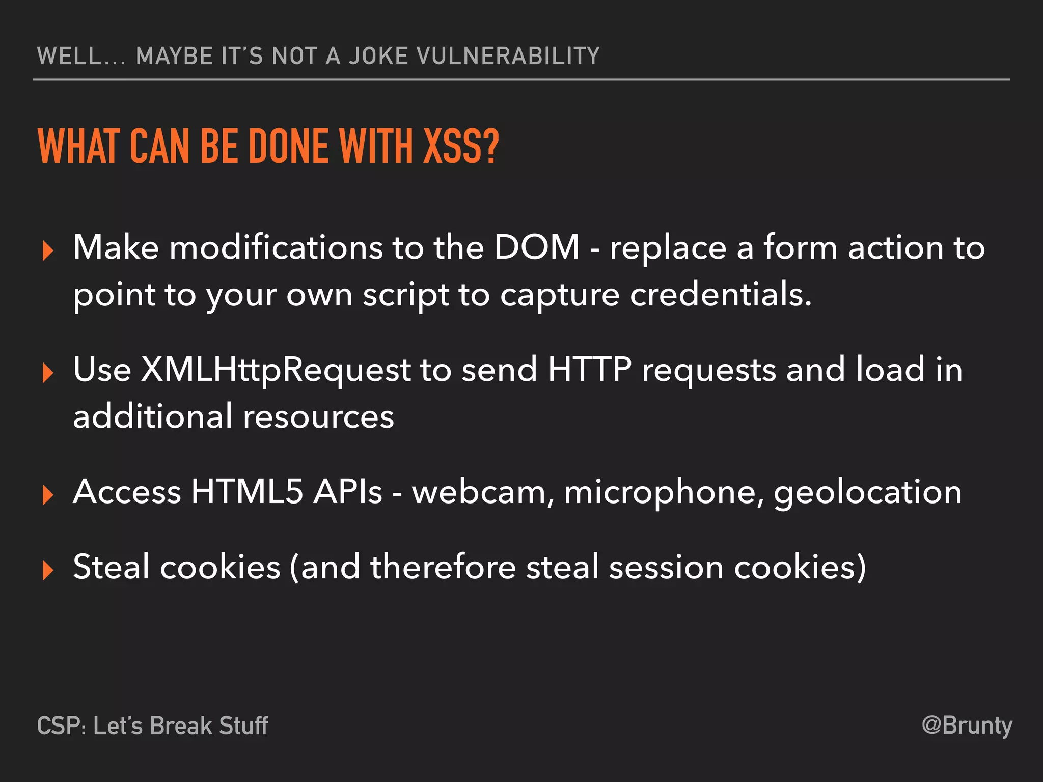 @BruntyCSP: Let’s Break Stuff
WELL… MAYBE IT’S NOT A JOKE VULNERABILITY
WHAT CAN BE DONE WITH XSS?
▸ Make modiﬁcations to the DOM - replace a form action to
point to your own script to capture credentials.
▸ Use XMLHttpRequest to send HTTP requests and load in
additional resources
▸ Access HTML5 APIs - webcam, microphone, geolocation
▸ Steal cookies (and therefore steal session cookies)
 