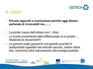 Add your
                                                          logo here

E i rifiuti?

• Piccolo appunto a conclusione perché oggi stiamo
  parlando di rinnovabili ma…….

• La pirolisi nasce dall’utilizzo con i rifiuti
• Lo scarto proveniente dalla differenziata va in pirolisi….
  Abolendo le discariche!!!!
• Le gomme usate generano una grande quantità di
  sottoprodotti appetibili dal mercato (acciao, carbon black,
  olio, nerofumo) oltre naturalmente alla energia prodotta


European Union 11-15 April 2011
Sustainable Energy Week                  EUROPEAN
                                        COMMISSION



                                                                      13
 