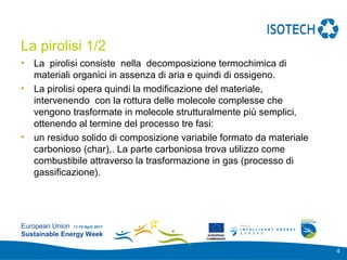 Add your
                                                               logo here

La pirolisi 1/2
•   La pirolisi consiste nella decomposizione termochimica di
    materiali organici in assenza di aria e quindi di ossigeno.
•   La pirolisi opera quindi la modificazione del materiale,
    intervenendo con la rottura delle molecole complesse che
    vengono trasformate in molecole strutturalmente più semplici,
    ottenendo al termine del processo tre fasi: 
•   un residuo solido di composizione variabile formato da materiale
    carbonioso (char),. La parte carboniosa trova utilizzo come
    combustibile attraverso la trasformazione in gas (processo di
    gassificazione).




European Union 11-15 April 2011
Sustainable Energy Week                      EUROPEAN
                                            COMMISSION



                                                                           4
 