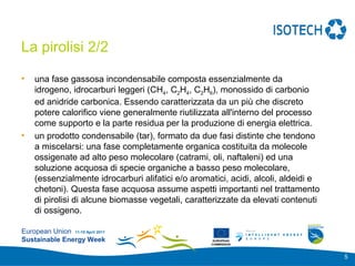 Add your
                                                                          logo here

La pirolisi 2/2

•   una fase gassosa incondensabile composta essenzialmente da
    idrogeno, idrocarburi leggeri (CH4, C2H4, C2H6), monossido di carbonio
    ed anidride carbonica. Essendo caratterizzata da un più che discreto
    potere calorifico viene generalmente riutilizzata all'interno del processo
    come supporto e la parte residua per la produzione di energia elettrica.
•   un prodotto condensabile (tar), formato da due fasi distinte che tendono
    a miscelarsi: una fase completamente organica costituita da molecole
    ossigenate ad alto peso molecolare (catrami, oli, naftaleni) ed una
    soluzione acquosa di specie organiche a basso peso molecolare,
    (essenzialmente idrocarburi alifatici e/o aromatici, acidi, alcoli, aldeidi e
    chetoni). Questa fase acquosa assume aspetti importanti nel trattamento
    di pirolisi di alcune biomasse vegetali, caratterizzate da elevati contenuti
    di ossigeno.

European Union 11-15 April 2011
Sustainable Energy Week                             EUROPEAN
                                                   COMMISSION



                                                                                      5
 