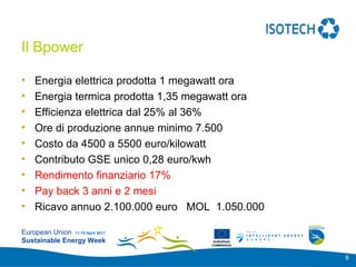 Add your
                                                 logo here

Il Bpower

•   Energia elettrica prodotta 1 megawatt ora
•   Energia termica prodotta 1,35 megawatt ora
•   Efficienza elettrica dal 25% al 36%
•   Ore di produzione annue minimo 7.500
•   Costo da 4500 a 5500 euro/kilowatt
•   Contributo GSE unico 0,28 euro/kwh
•   Rendimento finanziario 17%
•   Pay back 3 anni e 2 mesi
•   Ricavo annuo 2.100.000 euro MOL 1.050.000

European Union 11-15 April 2011
Sustainable Energy Week              EUROPEAN
                                    COMMISSION



                                                             8
 