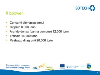 Add your
                                                 logo here

Il bpower

•   Consumi biomassa annui
•   Cippato 8.000 tonn
•   Arundo donax (canna comune) 12.000 tonn
•   Triticale 14.000 tonn
•   Pastazzo di agrumi 20.000 tonn




European Union 11-15 April 2011
Sustainable Energy Week              EUROPEAN
                                    COMMISSION



                                                             9
 